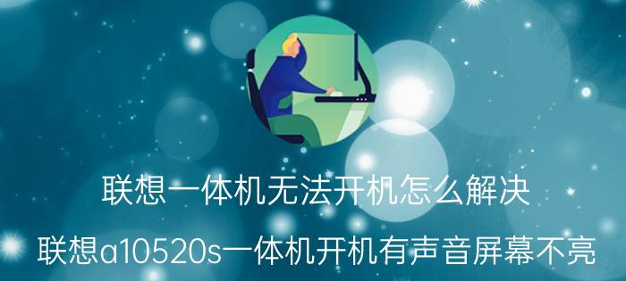 联想一体机无法开机怎么解决 联想a10520s一体机开机有声音屏幕不亮？